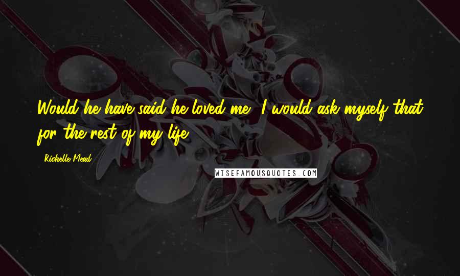 Richelle Mead Quotes: Would he have said he loved me? I would ask myself that for the rest of my life.