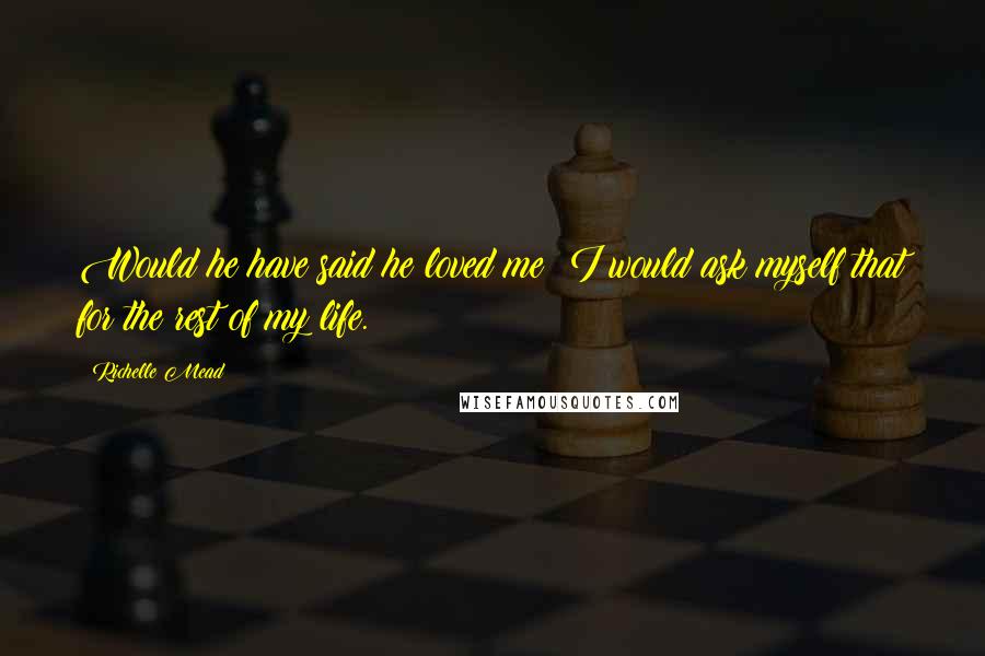 Richelle Mead Quotes: Would he have said he loved me? I would ask myself that for the rest of my life.