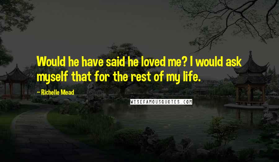 Richelle Mead Quotes: Would he have said he loved me? I would ask myself that for the rest of my life.