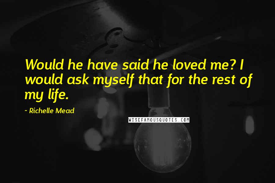 Richelle Mead Quotes: Would he have said he loved me? I would ask myself that for the rest of my life.