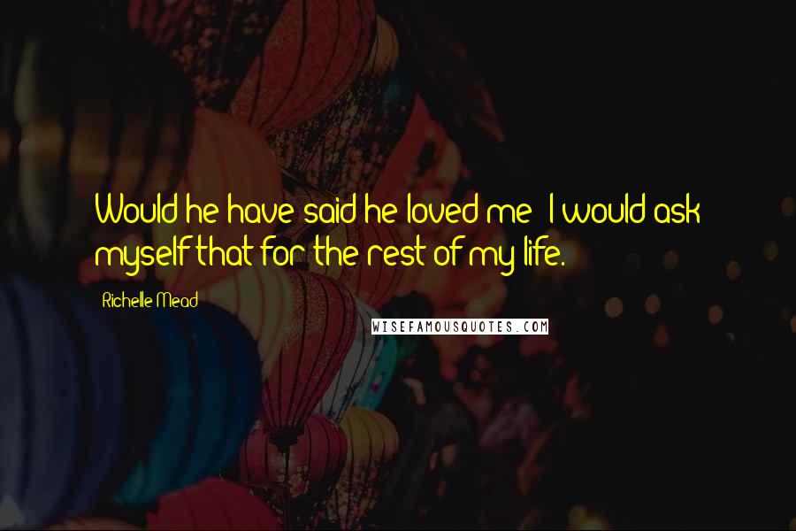 Richelle Mead Quotes: Would he have said he loved me? I would ask myself that for the rest of my life.