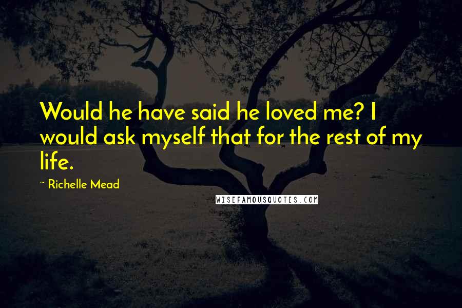 Richelle Mead Quotes: Would he have said he loved me? I would ask myself that for the rest of my life.