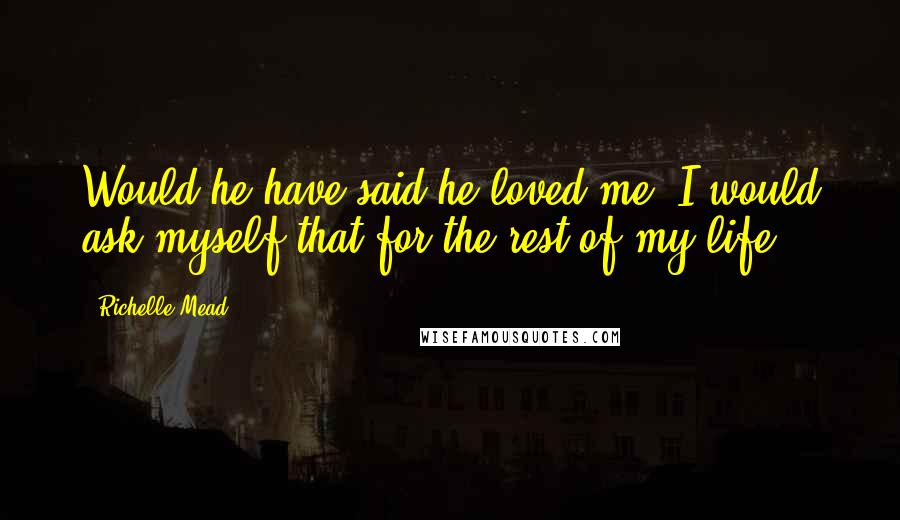 Richelle Mead Quotes: Would he have said he loved me? I would ask myself that for the rest of my life.