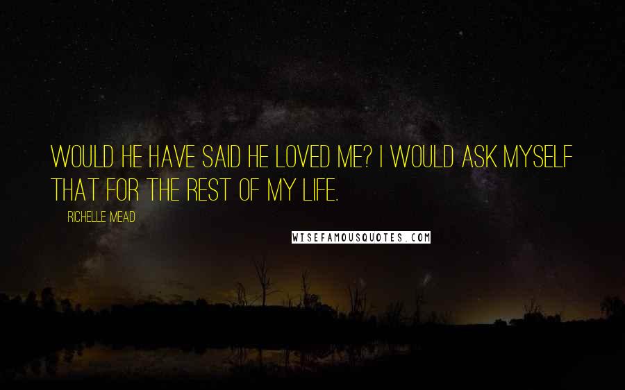 Richelle Mead Quotes: Would he have said he loved me? I would ask myself that for the rest of my life.