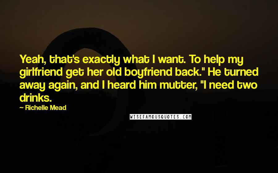 Richelle Mead Quotes: Yeah, that's exactly what I want. To help my girlfriend get her old boyfriend back." He turned away again, and I heard him mutter, "I need two drinks.