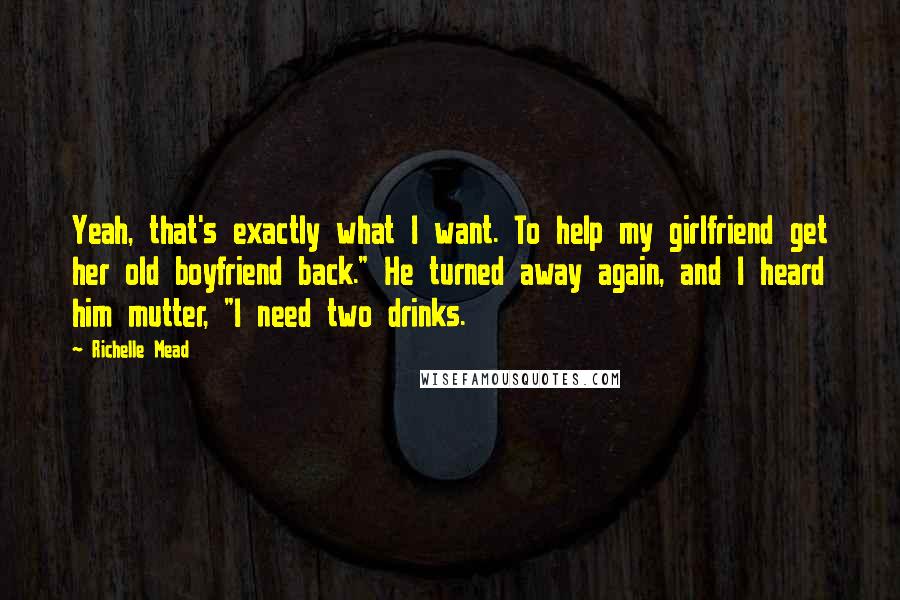 Richelle Mead Quotes: Yeah, that's exactly what I want. To help my girlfriend get her old boyfriend back." He turned away again, and I heard him mutter, "I need two drinks.