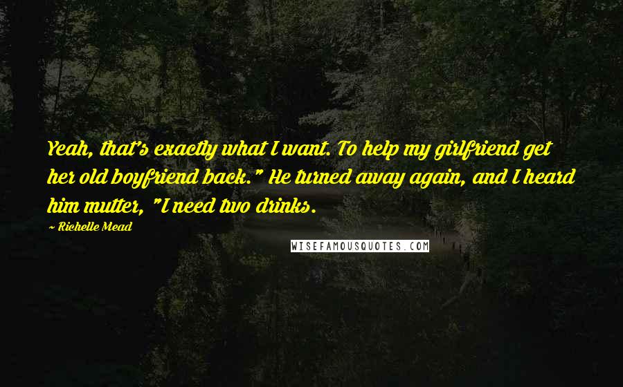 Richelle Mead Quotes: Yeah, that's exactly what I want. To help my girlfriend get her old boyfriend back." He turned away again, and I heard him mutter, "I need two drinks.