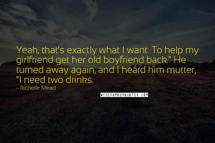 Richelle Mead Quotes: Yeah, that's exactly what I want. To help my girlfriend get her old boyfriend back." He turned away again, and I heard him mutter, "I need two drinks.