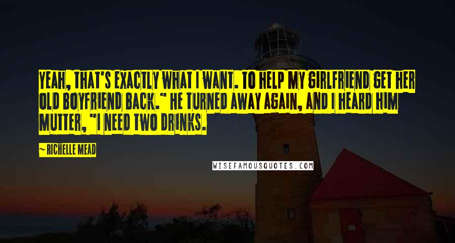 Richelle Mead Quotes: Yeah, that's exactly what I want. To help my girlfriend get her old boyfriend back." He turned away again, and I heard him mutter, "I need two drinks.