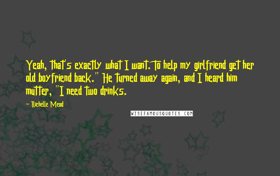 Richelle Mead Quotes: Yeah, that's exactly what I want. To help my girlfriend get her old boyfriend back." He turned away again, and I heard him mutter, "I need two drinks.