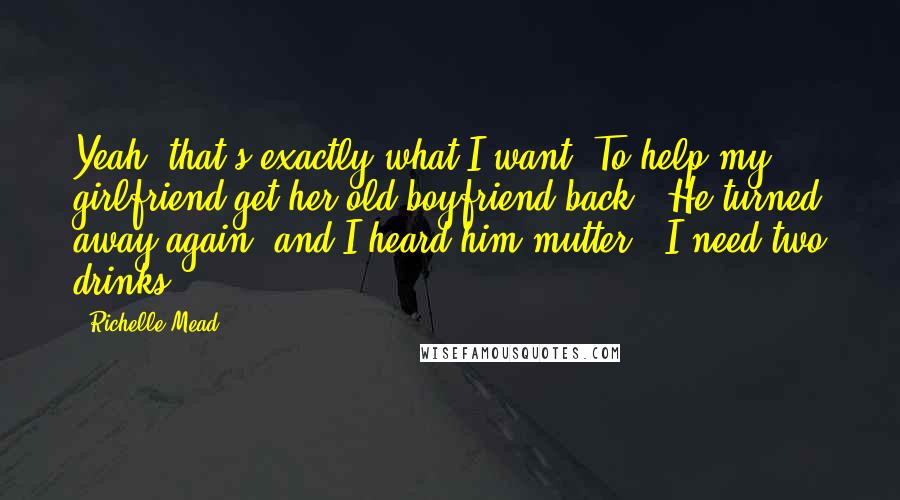 Richelle Mead Quotes: Yeah, that's exactly what I want. To help my girlfriend get her old boyfriend back." He turned away again, and I heard him mutter, "I need two drinks.