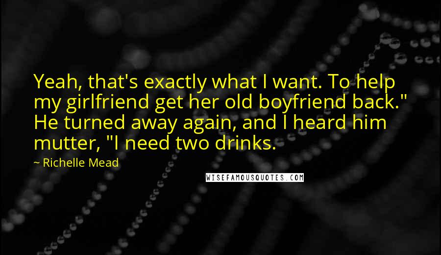 Richelle Mead Quotes: Yeah, that's exactly what I want. To help my girlfriend get her old boyfriend back." He turned away again, and I heard him mutter, "I need two drinks.