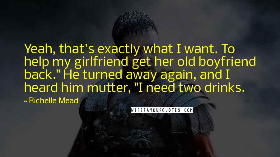 Richelle Mead Quotes: Yeah, that's exactly what I want. To help my girlfriend get her old boyfriend back." He turned away again, and I heard him mutter, "I need two drinks.