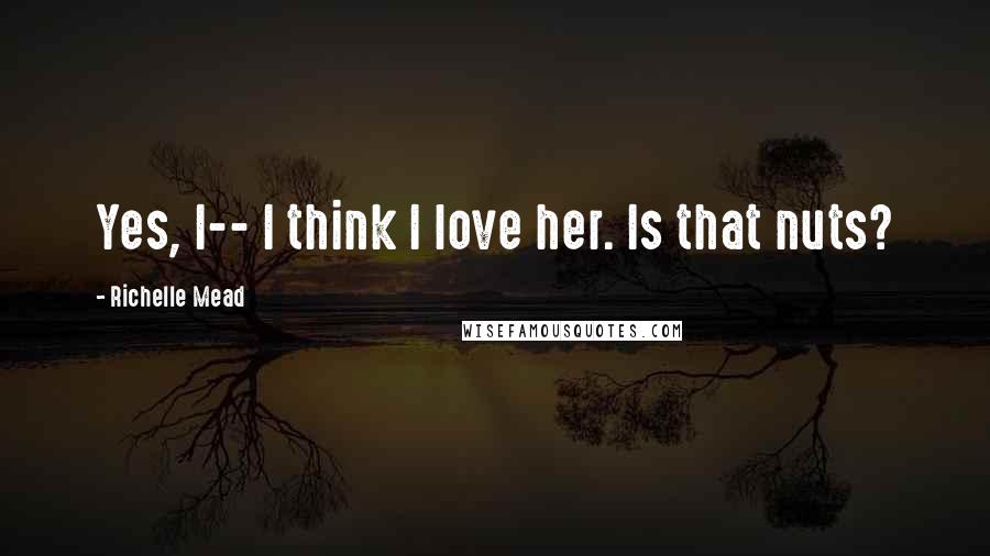 Richelle Mead Quotes: Yes, I-- I think I love her. Is that nuts?