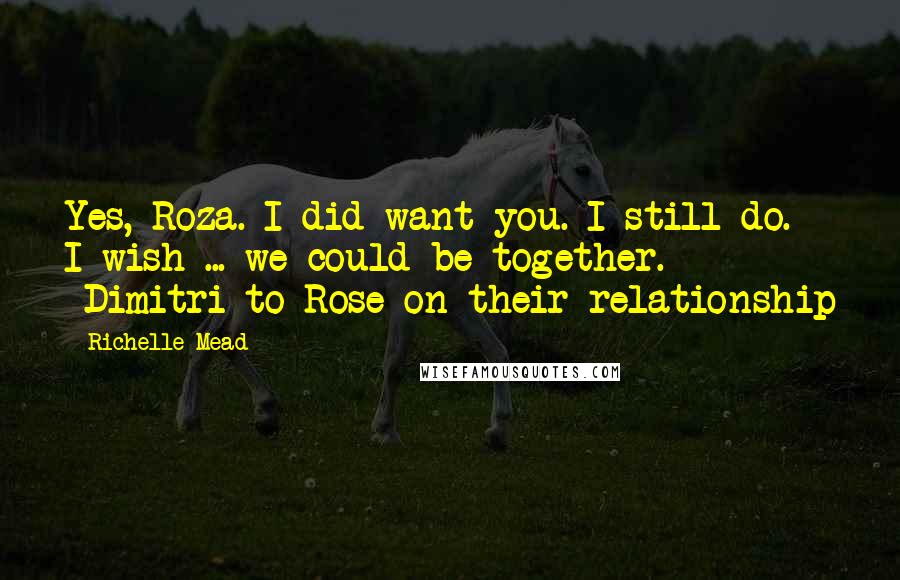 Richelle Mead Quotes: Yes, Roza. I did want you. I still do. I wish ... we could be together. -Dimitri to Rose on their relationship