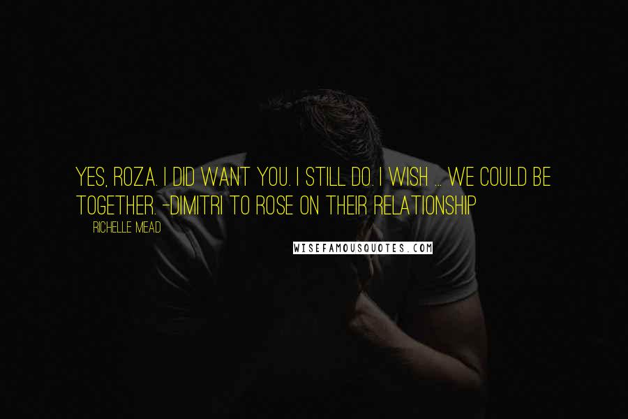 Richelle Mead Quotes: Yes, Roza. I did want you. I still do. I wish ... we could be together. -Dimitri to Rose on their relationship