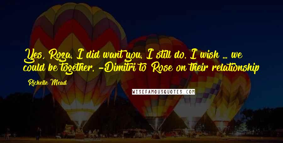 Richelle Mead Quotes: Yes, Roza. I did want you. I still do. I wish ... we could be together. -Dimitri to Rose on their relationship