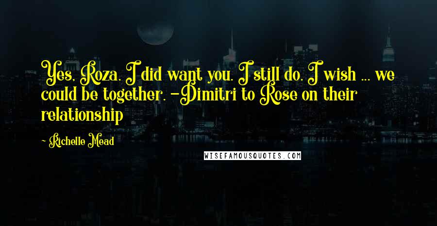 Richelle Mead Quotes: Yes, Roza. I did want you. I still do. I wish ... we could be together. -Dimitri to Rose on their relationship