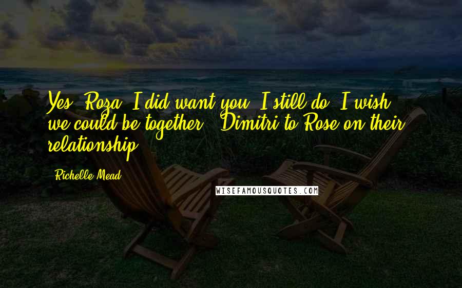 Richelle Mead Quotes: Yes, Roza. I did want you. I still do. I wish ... we could be together. -Dimitri to Rose on their relationship