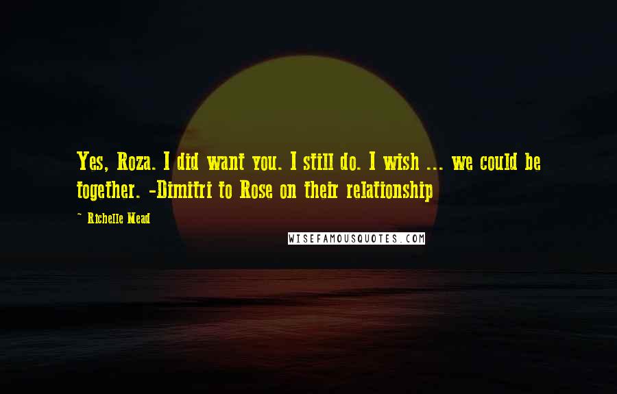 Richelle Mead Quotes: Yes, Roza. I did want you. I still do. I wish ... we could be together. -Dimitri to Rose on their relationship