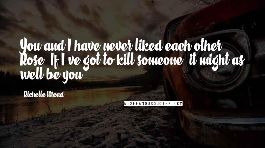 Richelle Mead Quotes: You and I have never liked each other, Rose. If I've got to kill someone, it might as well be you.