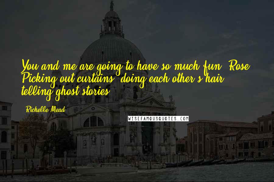 Richelle Mead Quotes: You and me are going to have so much fun, Rose. Picking out curtains, doing each other's hair, telling ghost stories ...