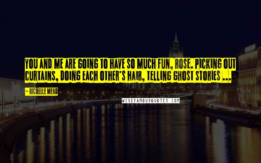 Richelle Mead Quotes: You and me are going to have so much fun, Rose. Picking out curtains, doing each other's hair, telling ghost stories ...