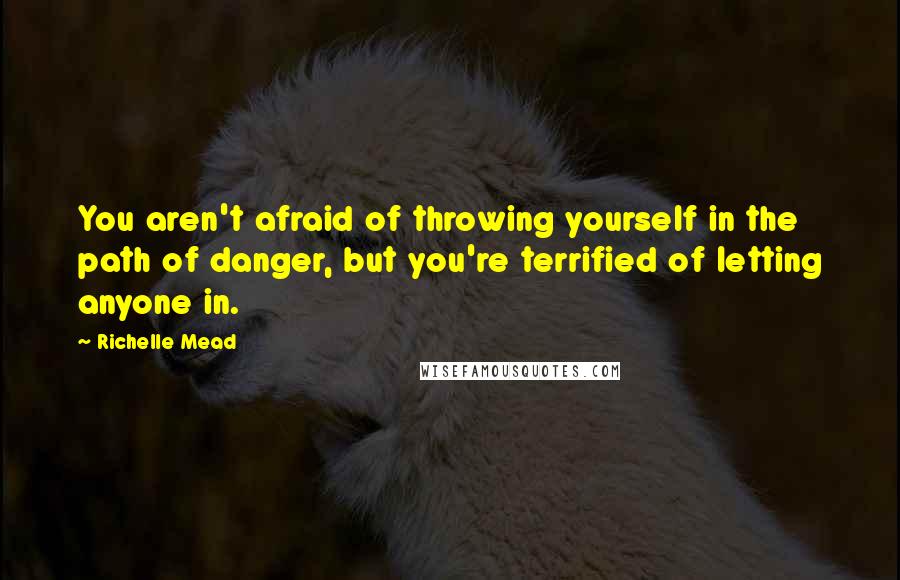 Richelle Mead Quotes: You aren't afraid of throwing yourself in the path of danger, but you're terrified of letting anyone in.