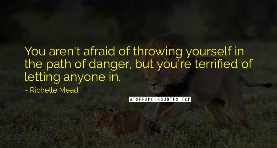 Richelle Mead Quotes: You aren't afraid of throwing yourself in the path of danger, but you're terrified of letting anyone in.