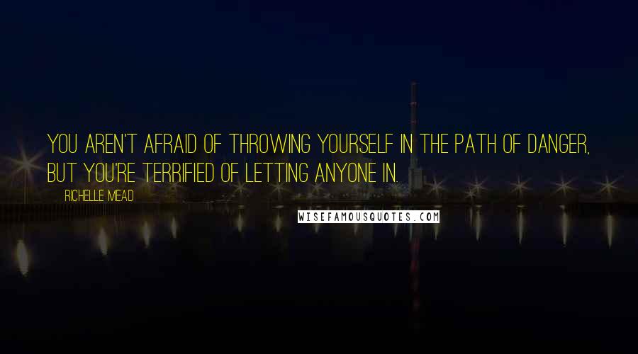 Richelle Mead Quotes: You aren't afraid of throwing yourself in the path of danger, but you're terrified of letting anyone in.