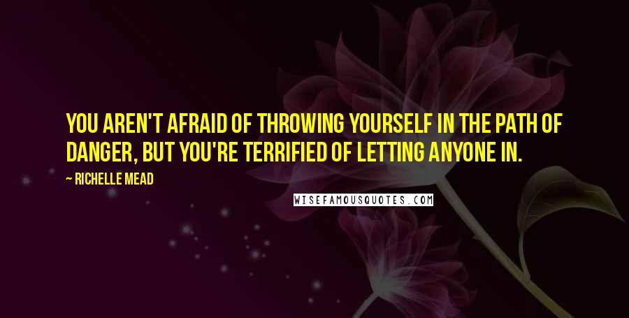 Richelle Mead Quotes: You aren't afraid of throwing yourself in the path of danger, but you're terrified of letting anyone in.