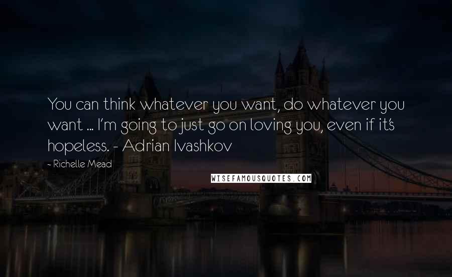 Richelle Mead Quotes: You can think whatever you want, do whatever you want ... I'm going to just go on loving you, even if it's hopeless. - Adrian Ivashkov