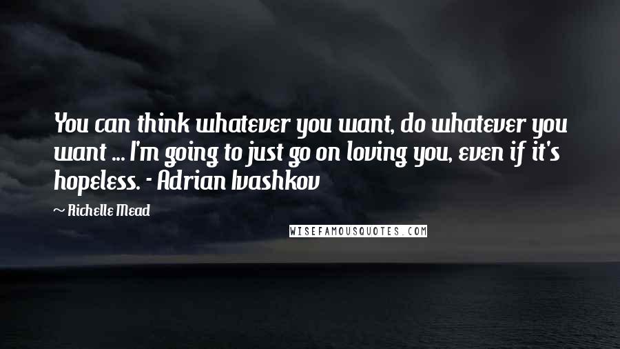 Richelle Mead Quotes: You can think whatever you want, do whatever you want ... I'm going to just go on loving you, even if it's hopeless. - Adrian Ivashkov