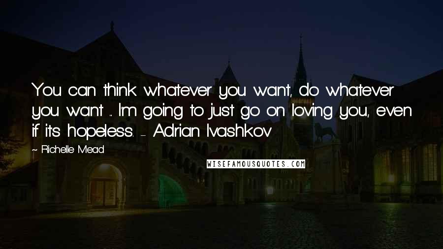 Richelle Mead Quotes: You can think whatever you want, do whatever you want ... I'm going to just go on loving you, even if it's hopeless. - Adrian Ivashkov