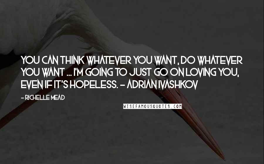 Richelle Mead Quotes: You can think whatever you want, do whatever you want ... I'm going to just go on loving you, even if it's hopeless. - Adrian Ivashkov