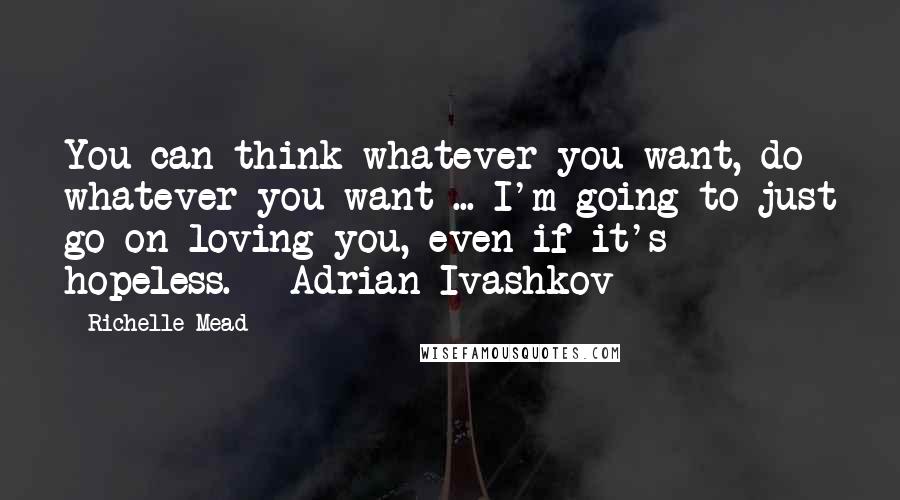 Richelle Mead Quotes: You can think whatever you want, do whatever you want ... I'm going to just go on loving you, even if it's hopeless. - Adrian Ivashkov