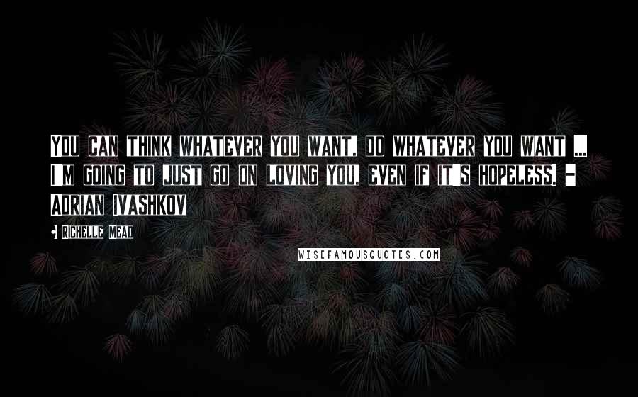 Richelle Mead Quotes: You can think whatever you want, do whatever you want ... I'm going to just go on loving you, even if it's hopeless. - Adrian Ivashkov