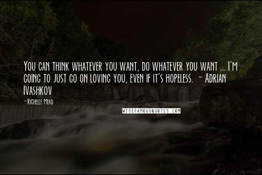 Richelle Mead Quotes: You can think whatever you want, do whatever you want ... I'm going to just go on loving you, even if it's hopeless. - Adrian Ivashkov