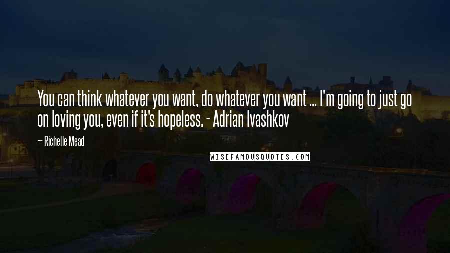 Richelle Mead Quotes: You can think whatever you want, do whatever you want ... I'm going to just go on loving you, even if it's hopeless. - Adrian Ivashkov