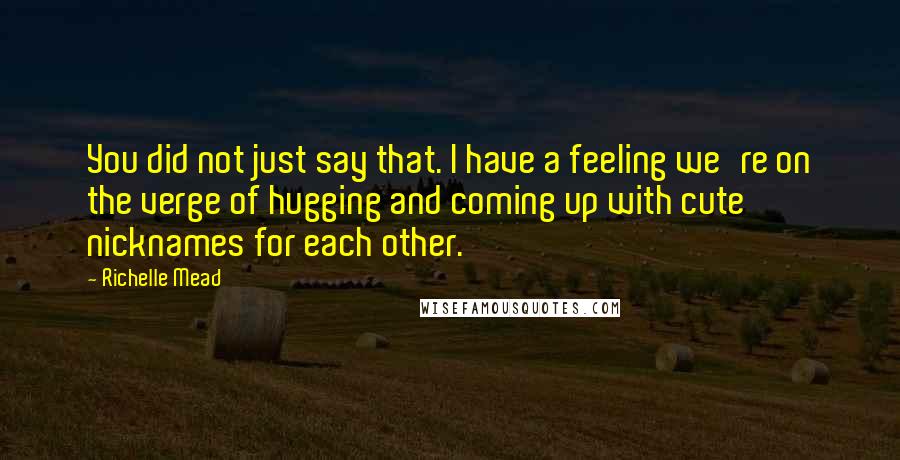 Richelle Mead Quotes: You did not just say that. I have a feeling we're on the verge of hugging and coming up with cute nicknames for each other.