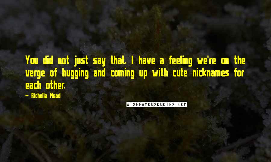 Richelle Mead Quotes: You did not just say that. I have a feeling we're on the verge of hugging and coming up with cute nicknames for each other.