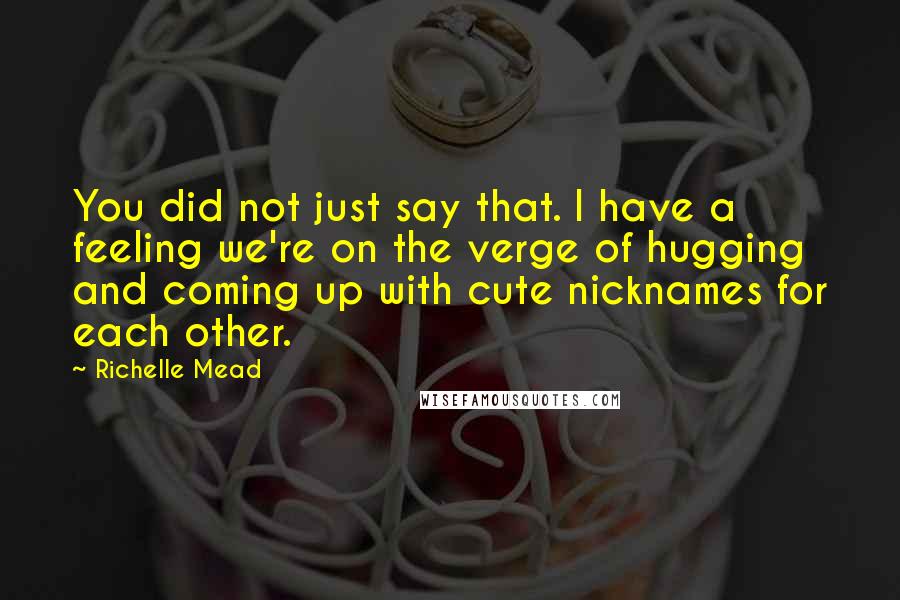 Richelle Mead Quotes: You did not just say that. I have a feeling we're on the verge of hugging and coming up with cute nicknames for each other.