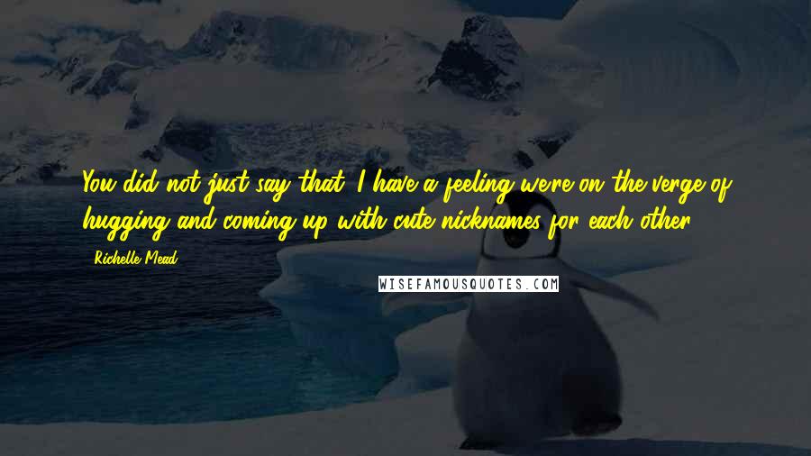 Richelle Mead Quotes: You did not just say that. I have a feeling we're on the verge of hugging and coming up with cute nicknames for each other.