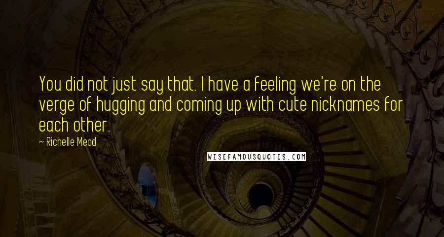 Richelle Mead Quotes: You did not just say that. I have a feeling we're on the verge of hugging and coming up with cute nicknames for each other.