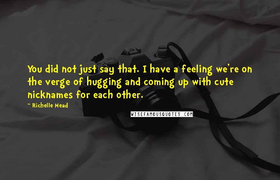 Richelle Mead Quotes: You did not just say that. I have a feeling we're on the verge of hugging and coming up with cute nicknames for each other.