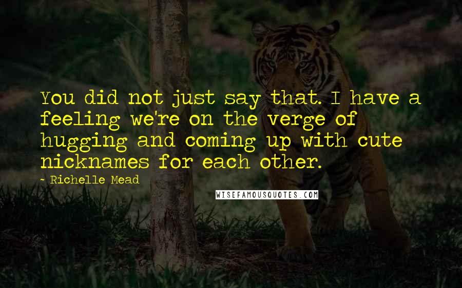 Richelle Mead Quotes: You did not just say that. I have a feeling we're on the verge of hugging and coming up with cute nicknames for each other.