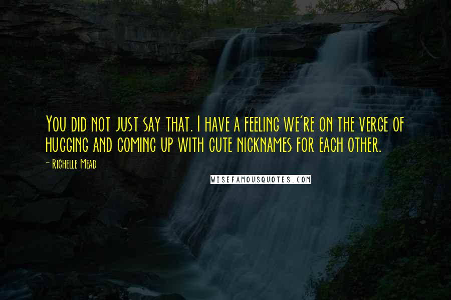 Richelle Mead Quotes: You did not just say that. I have a feeling we're on the verge of hugging and coming up with cute nicknames for each other.