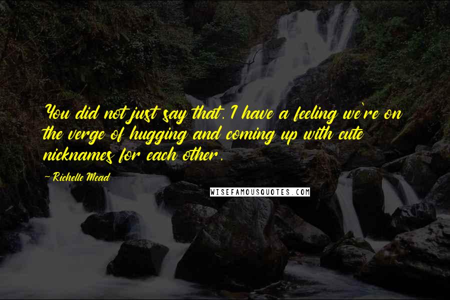 Richelle Mead Quotes: You did not just say that. I have a feeling we're on the verge of hugging and coming up with cute nicknames for each other.