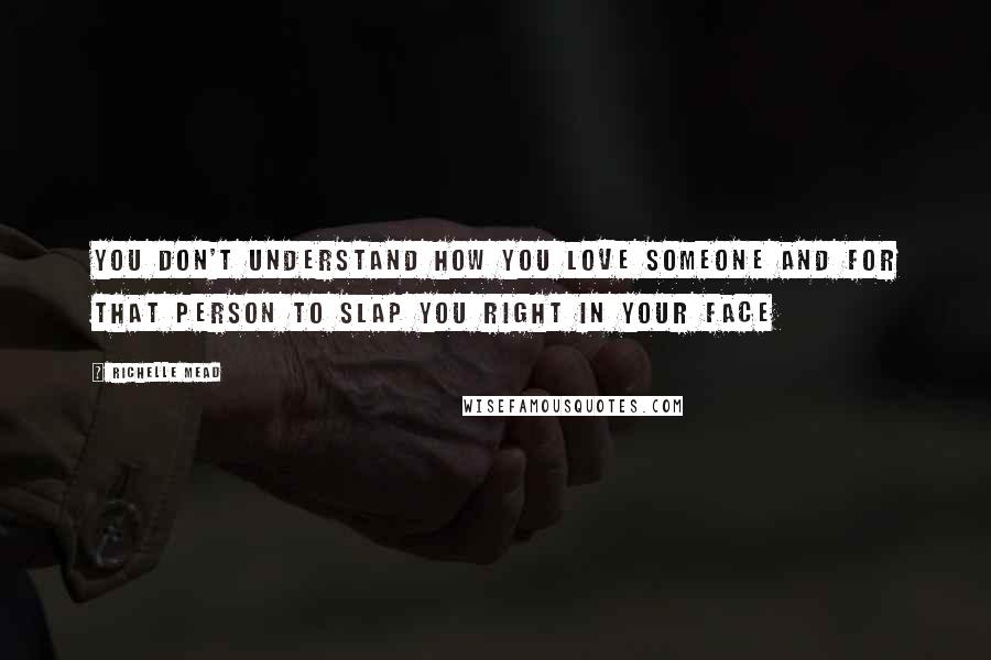 Richelle Mead Quotes: YOU DON'T UNDERSTAND HOW YOU LOVE SOMEONE AND FOR THAT PERSON TO SLAP YOU RIGHT IN YOUR FACE