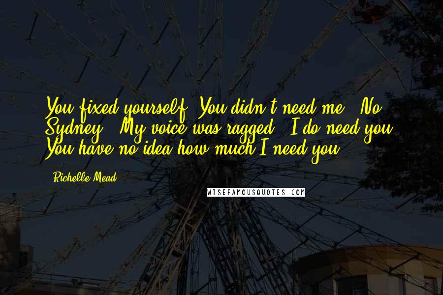 Richelle Mead Quotes: You fixed yourself. You didn't need me.""No, Sydney." My voice was ragged. "I do need you. You have no idea how much I need you.